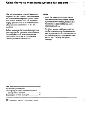 Page 50Using the voice messaging system’s fax support 
The voice messaging systems fax support 
requires that you connect your customer’s 
fax machine to a telephone system exten- 
sion, not an external line. The voice mes- 
saging system needs to know the number 
of the extension connected to the fax 
machine- 
Before accessing the technicians conversa- 
tion, note the fax extension en the System 
Setup Worksheet. If more than one fax 
machine is connected in a hunt group, 
use the pilot extension number. 
-.....