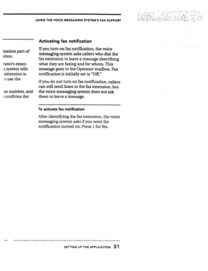 Page 51ization part of 
stion. 
rator’s exten- 
: system tells 
extension is. 
0 use the 
3n number, and 
1 confirms the 
USING THE VOICE MESSAGING SYSTEM’S FAX SUPPORT 
Activating fax notification 
If you turn on fax notification, the voice 
messaging system asks callers who dial the 
fax extension to leave a message describing 
what they are faxing and for whom. This 
message goes to the Operator mailbox. Fax 
notification is initially set to “Off.” 
- 
If you do not turn on faxnotification, callers 
can...