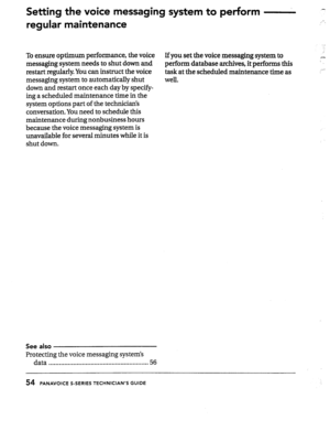 Page 54Settkg the voice messaging system to perform 
regular maintenance .- 
..-_ 
To ensure optimum performance, the voice 
If you set the voice messaging system to i 
messaging system needs to shut down and 
perform database archives, it performs this 
c 
restart regularly. You can instruct the voice 
task at the scheduled 
maintenance time as 
messaging system to automatically shut 
well. 
down and restart once each day by specify- 
ing a scheduled maintenance time in the 
system options part of the...