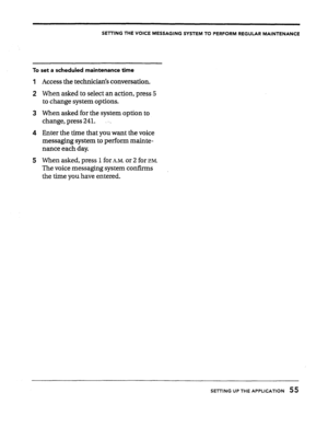 Page 55SETTING THE VOICE MESSAGING SYSTEM TO PERFORM REGULAR MAINTENANCE 
To set a scheduled maintenance time 
Access the technician’s conversation. 
When asked to select an action, press 5 
to change system options. 
When asked for the system option to 
change, press 241. -. 
Enter the time that you want the voice 
messaging system to perform mainte- 
nance each day. 
When asked, press 1 for 
k~. or 2 for P.M. 
The voice messaging system confirms 
the time you have entered. 
SETTING UP THE APPLICATION 55  