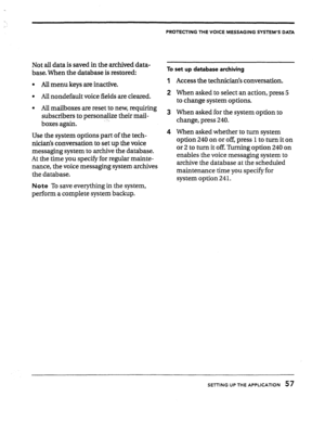 Page 57-. 
Not all data is saved in the archived data- 
base. When the database is restored: 
l All menu keys are inactive. 
l All nondefault voice fields are cleared. 
l All mailboxes are reset to new, requiring 
subscribers to personalize their mail- 
boxes again. -_ 
Use the system options part of the tech- 
nicians conversation to set up the voice 
messaging system to archive the database. 
At the time you specify for regular mainte- 
nance, the voice messaging system archives 
the database. 
Note To save...