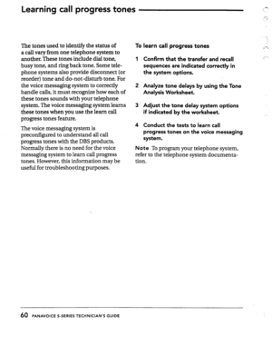 Page 60Learnhg call progress tones 
The tones used to identify the status of 
a call vary from one telephone system to 
another. These tones include dial tone, 
busy tone, and ring back tone. Some tele- 
phone systems also provide disconnect (or 
reorder) tone and do-not-disturb tone. For 
the voice messaging system to correctly 
handle calls, it must recognize how each of 
these tones sounds with your telephone 
system. The voice messaging system learns 
these tones when you use the learn call 
progress tones...