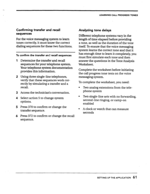 Page 61LEARNING CALL PROGRESS TONES 
Confirming transfer and recall 
sequences 
For the voice messaging system to learn 
tones correctly, it must know the correct 
dialing sequences for these two functions. 
To confirm the transfer and-recall sequences 
1 
2 
3 
4 
5 
6 Determine the transfer and recall 
sequences for your telephone system. 
Your telephone system documentation 
provides this information. 
Using three single-line telephones, 
verify that these sequences work cor- 
rectly by simulating a transfer...