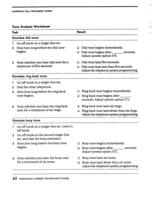 Page 62LEARNING CALL PROGRESS TONES 
Tone Analysis Worksheet 
Task 
Simulate dial tone. Result 
I Go off-hook on a single-line set. 
2 Note how long before the dial tone c3 Dial tone begins immediately 
begins. 
0 Dial tone begins after seconds. 
Adjust system option 570. 
3 Note whether you hear dial tone for a 
minimum of five seconds. 
’  Simulate ring back tone. 
0 Dial tone lasts five seconds. 
Q Dial tone lasts less than five seconds. 
Adjust the telephone system programming. 
I Go off-hook on a...