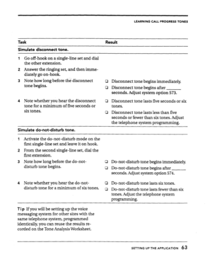 Page 63LEARNING CALL PROGRESS TONES 
Task Result 
Simulate disconnect tone. 
I Go off-hook on a single-line set and dial 
the other extension. 
2 Answer the ringing set, and then imme- 
diately go on-hook. 
3 Note how long before tl& disconnect 
tone begins. 
4 Note whether you hear the disconnect 
tone for a minimum of five seconds or 
six tones. 0 Disconnect tone begins immediately. 
0 Disconnect tone begins after 
seconds. Adjust system option 573. 
0 Disconnect tone lasts five seconds or six 
tones. 
0...