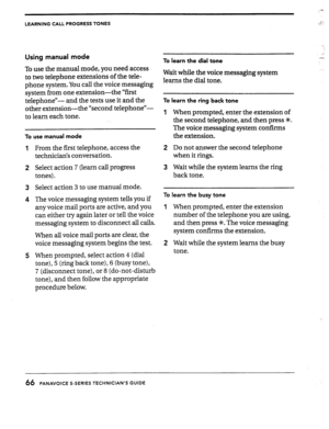 Page 66LEARNING CALL PROGRESS TONES 
Using manual mode 
To use the manual mode, you need access 
to two telephone extensions of the tele- 
phone system. You call the voice messaging 
system from one extension-the “first 
telephone”- and the tests use it and the 
other extension-the “second telephone”- 
to learn each tone. 
To use manual mode 
From the first telephone, access the 
technician% conversation. 
Select action 7 (learn call progress 
tones). 
Select action 3 to use manual mode. 
The voice messaging...