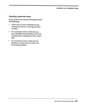 Page 69LEARNING CALL PROGRESS TONES 
Handling unlearned tones 
If any of the tones cannot be learned, check 
the following: 
l Verify that you have indicated actual 
extensions, and not a hunt group pilot 
number. 
l For automatic mode;Qerify that you 
have identified the extensions correctly 
and that they correspond to the correct 
port. 
l For automatic mode, verify that the 
telephone system does not have call 
forwarding enabled. 
SETTING UP THE APPLICATION 69  