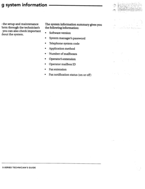 Page 70g system information 
I the setup and maintenance 
Form through the technician’s The system information summary gives you 
the following information: 
, YOU CZl A0 check important 
about the system. . Software version 
l System manager’s password 
l Telephone system code 
l Application method 
l x -Number of mailboxes 
l Operator’s extension 
l Operator mailbox ID 
l Fax extension 
l Fax notification status (on or off) 
-> 
. 
: _.(. :. . . . 1.., “. .;. 
: 
S-SERIES TECHNICIAN’S GUIDE  