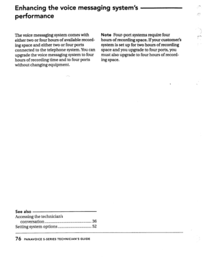 Page 76Enhancing the voice messaging system’s 
performance 
The voice messaging system comes with Note Four-port systems require four 
either two or four hours of available record- hours of recording space. If your customer’s 
ing space and either two or four ports system is set up for two hours of recording 
connected to the telephone system. You can space and you upgrade to four ports, you 
upgrade the voice messaging system to four must also upgrade to four hours of record- 
hours of recording time and to...