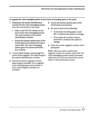 Page 77ENHANCING THE VOICE MESSAGING SYSTEM’S PERFORMANCE 
To upgrade the voice messaging system to four hours of recording space or four ports 
1 Determine the system identification 
number for the voice messaging system 
unit. You can do this in two ways: 
l Refer to the FCC/UL sticker on the 
back of the voice messaging system. 
The serial number is the system 
identification number. 
l Access the system options part of the 
technician’s conversation and select 
option 600. The voice messaging 
system gives...