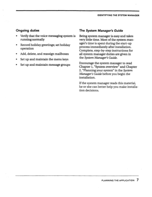 Page 9IDENTIFYING THE SYSTEM MANAGER 
Ongoing duties 
The System Manager’s Guide 
l Verify that the voice messaging system is 
Being system manager is easy and takes 
running normally 
very little time. Most of the system man- 
. Record holiday greetings; set holiday 
operation ager’s time is spent during the start-up 
process immediately after installation. 
Complete, step-by-step instructions for 
l Add, delete, and reassign mailboxes 
all system manager duties are given in 
l Set up and maintain the menu...