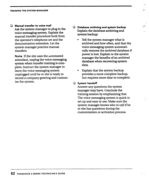 Page 81TRAINING THE SYSTEM MANAGER G- 
0 Manual transfer to voice mail 
Ask the system manager to pIug in the 
voice messaging 
system. Fxplain the 
manual transfer procedure both from 
the operator’s telephone set and the 
demonstration extension. Let the 
system manager practice manual 
transfers. 
Note If the site uses the automated 
attendant, unplug the voice messaging 
system when transfer training is com- 
plete. Instruct the system manager to 
leave the voice messaging 
system 
unplugged until he or she...