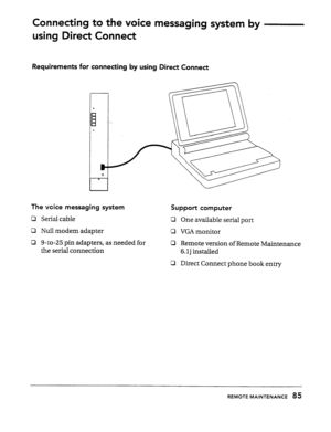 Page 84Connecting to the voice messaging system by 
using Direct Connect 
Requirements for connecting by using Direct Connect 
The vcice messaging system 
Cl Serial cable 
0 Null modem adapter 
CI 9-to-25 pin adapters, as needed for 
the serial connection 
Support computer 
CI One available serial port 
c1 VGA monitor 
0 Remote version of Remote Maintenance 
6. lj installed 
LI Direct Connect phone book entry 
REMOTE MAINTENANCE 85  