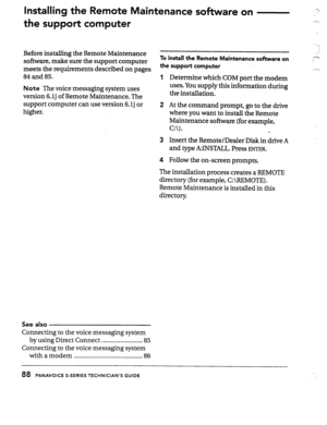 Page 87lnstall[ng the Remote Maintenance sohare 
the support computer on 7; 
.-7.. 
Before installing the Remote Maintenance 
software, make sure the support computer 
meets the requirements described on pages 
84 and 85. 
Note The voice messaging system uses 
version 6.lj of Remote Maintenance. The 
support computer can use version 6. lj or 
higher. 
To install the Remote Maintenance software on 
the suppoti computer 
Determine which COM port the modem 
uses. You supply this information during 
the...