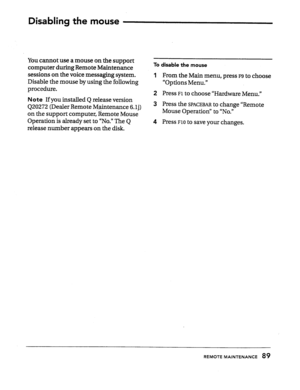 Page 88Disabling the mouse 
You cannot use a mouse on the support 
computer during Remote Maintenance 
sessions on the voice messaging system. 
Disable the mouse by using the foIlowing To disable the mouse 
1 From the Main menu, press F9 to choose 
“Options Menu.” 
procedure. 
2 Press 
Fl to choose “Hardware Menu.” 
Note If you installed Q release version 
420272 (Dealer Remote M.@ntenance 6.lj) 
on the support computer, Remote Mouse 
Operation is already set to “No.” The Q 
release number appears on the disk....