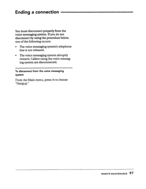 Page 96Ending a connection 
You must disconnect properly from the 
voice messaging system. If you do not 
disconnect by using the procedure below, 
one of the following occurs: 
l The voice messaging system’s telephone 
line is not released. 
l The voice messaging @stem abruptly 
restarts. Callers using the voice messag- 
ing system are disconnected. 
To disconnect from the voice messaging 
system 
From the Main menu, press ~6 to choose 
‘FklXlgUp.” 
REMOTE MAINTENANCE 97  