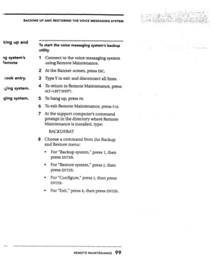 Page 98BACKING UP AND RESTORING THE VOICE MESSAGING SYSTEM 
:king up and 
ng system’s 
aemote 
sook entry. To start the voice messaging system’s backup 
utility 
1 
Connect to the voice messaging system 
using Remote Maintenance. 
2 At the Banner screen, press ESC. 
3 Type Y to exit- and disconnect all lines. 
xjng system. 4 To return to Remote Maintenance, press 
AU+LEJ!T SHIFT. 
aging system. 5 To hang up, press ~6. 
6 To exit Remote Maintenance, press ~10. 
7 At the support computer’s command 
prompt in the...