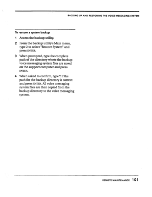 Page 100BACKING UP AND RESTORING THE VOICE MESSAGING SYSTEM 
To restore a system backup 
1 
2 
3 
4 Access the backup utility. 
From the backup utility’s Main menu, 
type 2 to select “Restore System” and 
press 
ENTER. 
When prompted, type-&the complete 
path of the directory where the backup 
voice messaging system files are saved 
on the support computer and press 
ENTER. 
When asked to confirm, typeY if the 
path for the backup directory is correct 
and press 
ENTER. All voice messaging 
system files are then...