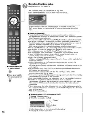 Page 1616
 Press to exit from a menu screen
 
 
■Press to go back to 
the previous screen
Complete First time setup 
Congratulations! You are done.
The First time setup can be repeated at any time.
Press MENU and select SETUP; then “First time setup”.
OK
RETURN
Congratulations!   
Setup is complete.
Enjoy your Panasonic VIERA TV.
To watch TV via a Cable box, Satellite receiver, or any other source (DVD, 
DVR, gaming device, etc.), press the INPUT button and select the appropriate 
input.
 
■About  wireless LAN...