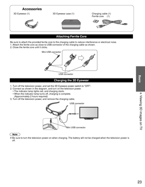 Page 2323
Basic
  Viewing 3D images on TV
Accessories
 3D Eyewear (1) 3D Eyewear case (1)Charging cable (1)
Ferrite core     (1)
Attaching Ferrite Core
Be sure to attach the provided ferrite core to the charging cable to red\
uce interference or electrical noise.
1. Attach the ferrite core as close to USB connector of the charging cable \
as shown. 
2. Close the ferrite core until it clicks.
Mini USB connector
USB connector
Charging the  3D Eyewear
1. Turn off the television power, and set the 3D Eyewear power...