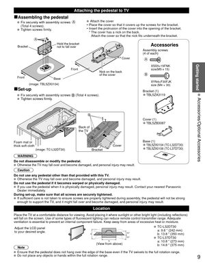 Page 99
Getting started
 Accessories/Optional Accessories
Accessories
Assembly screws 
(4 of each)
 
A
 XSS5+15FNK 
  size(M5 x 15)
B
 XYN4+F30FJK
  size (M4 × 30)
Bracket (1) 
●TBL5ZA3119
Cover (1)
 
●TBL5ZB3087
 Base (1) 
●TBL5ZX0104 (TC-L32DT30) 
●TBL5ZX0106 (TC-L37DT30)
■Assembling the pedestal
    Fix securely with assembly screws A 
(Total 4 screws).
 
  Tighten screws firmly.  
  Attach the cover
•  Place the cover so that it covers up the screws for the bracket.
•  Insert the protrusion of the cover...