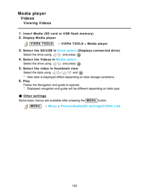 Page 103Media player
Videos
Viewing Videos
1.
Insert Media (SD card  or USB flash memory)
2.Display Media player
 VIERA  TOOLS   VIERA  TOOLS  > Media player
3.Select the SD/ USB in Drive select  (Displays connected drive)
Select the drive using 
/ and press  
4.Select the Videos  in Media select
Select the drive using 
/ and press  
5.Select the video  in thumbnail  view Select the data  using 
/// and 
* How  data  is displayed differs depending on data  storage conditions.
6.Play
Follow the Navigation and...