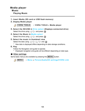 Page 106Media player
Music
Playing Music
1.
Insert Media (SD card  or USB flash memory)
2.Display Media player
 VIERA  TOOLS   VIERA  TOOLS  > Media player
3.Select the SD/ USB in Drive select  (Displays connected drive)
Select the drive using 
/ and press  
4.Select the Music  in Media select
Select the drive using 
/ and press  
5.Select the music in thumbnail  view Select the data  using 
/// and 
* How  data  is displayed differs depending on data  storage conditions.
6.Play
Follow the Navigation and guide...