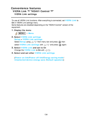 Page 134Convenience features
VIERA Link ™ HDAVI Control ™
VIERA  Link  settings
To use all  VIERA  Link functions: After everything is connected, set VIERA  Link to
On in VIERA  Link settings  menu.
Some features are  disabled depending on the HDAVI Control version of the
equipment.
1.Display the menu
 MENUMenu
2.Select  VIERA  Link settings
Setup  > VIERA  Link settings
Select  Setup  using 
/ from menu  bar  and press   then  
select  VIERA  Link settings  with 
/ and press   again. 
3.Select VIERA  Link  and...