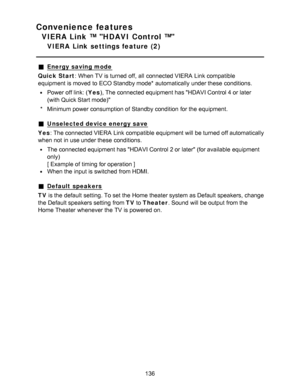 Page 136Convenience features
VIERA Link ™ HDAVI Control ™
VIERA  Link  settings feature  (2)
Energy saving mode
Quick Start : When TV is turned off, all  connected VIERA  Link compatible
equipment is moved  to ECO Standby mode* automatically under these  conditions.
Power off link: ( Yes), The connected equipment has HDAVI Control 4 or later
(with Quick Start mode)
* Minimum power consumption of Standby condition  for the equipment.
Unselected device energy save
Yes : The connected VIERA  Link compatible...