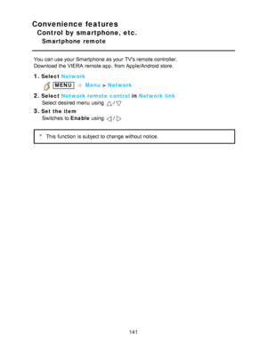 Page 141Convenience features
Control by smartphone, etc.
Smartphone  remote
You can use your  Smartphone  as your  TVs remote controller.
Download  the VIERA  remote app.  from Apple/Android store.
1.Select Network
 MENU  Menu  > Network
2.Select  Network remote control  in Network link
Select desired menu  using 
/
3.Set the item Switches  to Enable  using 
/
*This function  is subject to change without notice.
141  