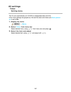 Page 167All settings
Timer
Setting menu
The TV can automatically turn On/Off  at a designated date  and time.
If the Timer settings  are  grayed out, first set the clock and make  sure  Auto power
on is set to No.
1.Display the menu
 MENU  Menu
2.Select  Timer from menu  bar
Select desired menu  using 
/ from menu  bar  and press  
3.Select the item  and  adjust Select desired item using 
/ and adjust with /
167  