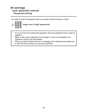 Page 173All settings
Lock (parental control)
Password setting
You need to enter the password when you access locked channels  or inputs.
   (Input your 4-digit  password)
*If it is your  first time entering the password, enter the password twice in order to
register it.
* Make  a note  of your  password. Do not forget it. (If you have forgotten  your
password, consult your  local dealer.)
* When you select a locked channel, a message will be displayed that allows you
to view  the channel  after  you input your...