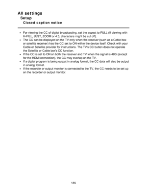 Page 185All settings
Setup
Closed  caption  notice
For viewing the CC  of digital broadcasting,  set the aspect  to FULL  (If viewing with
H-FILL, JUST, ZOOM or 4:3, characters might  be cut off).
The CC  can be displayed on the TV only when the receiver (such  as a Cable box
or satellite receiver) has the CC  set to ON within the device itself. Check with your
Cable or Satellite provider for instructions. The TVs CC  button does not operate
the Satellite or Cable boxs CC  function.
If the CC  is set to ON on...