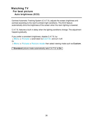 Page 26Watching TV
For best picture
Auto  brightness (ECO)
Contrast Automatic  Tracking System (C.A.T.S.)  adjusts the screen  brightness and
contrast according to the rooms ambient light conditions. This ECO feature
automatically dims the brightness of the screen  when the room lighting is lowered.
C.A.T.S. features a built-in delay when the lighting conditions  change. The adjustment
happens gradually.
If you prefer a consistent  brightness, disable C.A.T.S. by:
Menu > Picture  > scroll down to  C.A.T.S. and...