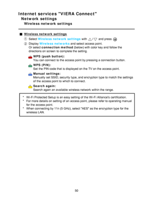 Page 50Internet services VIERA Connect
Network settings
Wireless network settings
Wireless network settings
Select Wireless network settings  with / and press  
Display Wireless networks  and select access point.
Or select connection method  (below) with color key and follow the
directions on screen  to complete the setting.
WPS  (push  button):
You can connect  to the access point by pressing a connection button.
WPS  (PIN):
Set  the PIN code that is displayed on the TV on the access point.
Manual  settings:...