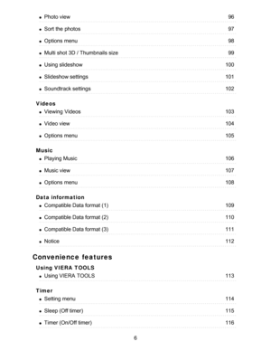 Page 6Videos
Music
Data information
Convenience features
Using VIERA  TOOLS
Timer
Photo view96
Sort the photos97
Options  menu98
Multi shot 3D / Thumbnails size99
Using slideshow100
Slideshow settings101
Soundtrack settings102
Viewing  Videos103
Video view104
Options  menu105
Playing Music106
Music view107
Options  menu108
Compatible Data format (1)109
Compatible Data format (2)110
Compatible Data format (3)111
Notice112
Using VIERA  TOOLS113
Setting menu114
Sleep (Off timer)115
Timer (On/Off timer)116
6  
