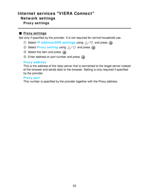 Page 52Internet services VIERA Connect
Network settings
Proxy settings
Proxy settings
Set  only if specified  by the provider. It is not required for normal household use.
Select  IP address/DNS  settings  using / and press  
Select Proxy setting  using / and press  
Select the item and press  
Enter address or port number and press  
Proxy address
This is the address of the relay server that is connected to the target server instead
of the browser and sends data  to the browser. Setting is only required if...