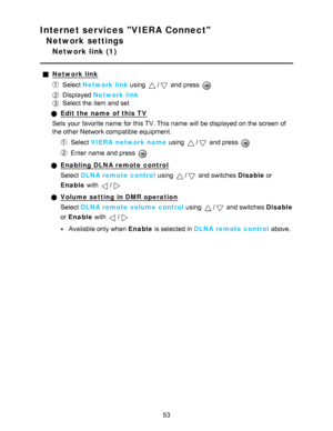 Page 53Internet services VIERA Connect
Network settings
Network link (1)
Network link
Select Network link using / and press  
Displayed  Network link
Select the item and set
Edit the name  of this TV
Sets  your  favorite name  for this TV. This name  will be displayed on the screen  of
the other Network compatible equipment.
Select  VIERA  network name  using / and press  
Enter name  and press  
Enabling DLNA remote control
Select DLNA remote control  using 
/ and switches Disable or
Enable  with 
/
Volume...