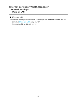 Page 57Internet services VIERA Connect
Network settings
Wake  on  LAN
Wake  on LAN
This function  allows you to turn on the TV when you use Remote control via IP .
Select Wake  on LAN  using / 
Switches  Off or ON  with /
57  