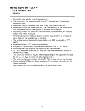 Page 91Home network DLNA
Data information
Notice
Format the card  with the recording equipment.
The picture  may not appear correctly on this TV depending on the recording
equipment used.
Some files may not be played  back even if they fulfill  these  conditions.
Depending on how you make  SD Card,  USB Flash  Memory or the media server,
files and folders  may not be displayed in the order you numbered.
Depending on how you create the files and the structure of folders, the files and
folders  may not be...