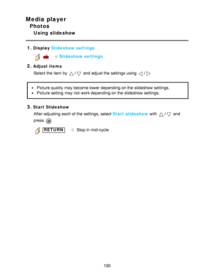 Page 100Media player
Photos
Using slideshow
1.
Display  Slideshow settings
    Slideshow settings
2.Adjust items
Select the item by 
/ and adjust the settings  using /
Picture quality may become lower depending on the slideshow settings.
Picture setting  may not work depending on the slideshow settings.
3.Start SlideshowAfter adjusting  each of the settings, select Start slideshow with 
/ and
press  
 RETURN    Stop in mid-cycle
100  