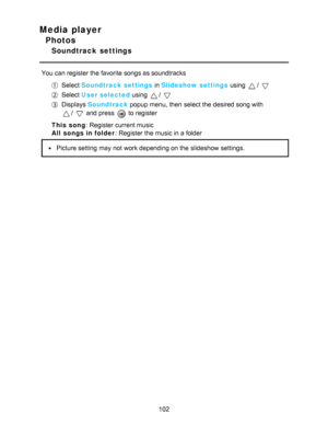 Page 102Media player
Photos
Soundtrack  settings
You can register the favorite songs as soundtracks
Select Soundtrack settings  in Slideshow settings  using / 
Select User selected  using / 
Displays Soundtrack  popup menu, then  select the desired song with
/  and press   to register
This song : Register current music
All  songs in folder : Register the music in a folder
Picture setting  may not work depending on the slideshow settings.
102  