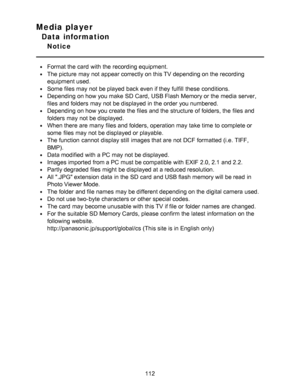 Page 112Media player
Data information
Notice
Format the card  with the recording equipment.
The picture  may not appear correctly on this TV depending on the recording
equipment used.
Some files may not be played  back even if they fulfill  these  conditions.
Depending on how you make  SD Card,  USB Flash  Memory or the media server,
files and folders  may not be displayed in the order you numbered.
Depending on how you create the files and the structure of folders, the files and
folders  may not be displayed....