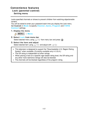 Page 117Convenience features
Lock (parental control)
Setting menu
Locks specified  channels  or shows to prevent children  from watching  objectionable
content.
You will be asked to enter your  password each time you display the Lock menu.
Set  Custom  in Mode  to specify Channel , Game , Program  and VIERA
Connect  settings.
1.Display the menu
 MENU Menu
2.Select  Lock from menu  bar
Select desired menu  using 
/ from menu  bar  and press  
3.Select the item  and  adjust Select desired item using 
/ and adjust...