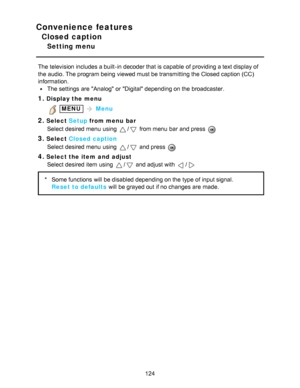 Page 124Convenience features
Closed caption
Setting menu
The television includes a built-in decoder that is capable  of providing a text display of
the audio. The program being  viewed must be transmitting the Closed caption (CC)
information.
The settings  are  Analog  or Digital depending on the broadcaster.
1.Display the menu
 MENU  Menu
2.Select  Setup from menu  bar
Select desired menu  using 
/ from menu  bar  and press  
3.Select  Closed caption
Select desired menu  using 
/ and press  
4.Select the item...