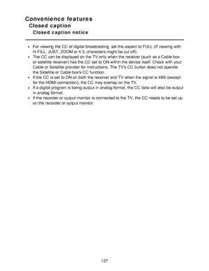 Page 127Convenience features
Closed caption
Closed  caption  notice
For viewing the CC  of digital broadcasting,  set the aspect  to FULL  (If viewing with
H-FILL, JUST, ZOOM or 4:3, characters might  be cut off).
The CC  can be displayed on the TV only when the receiver (such  as a Cable box
or satellite receiver) has the CC  set to ON within the device itself. Check with your
Cable or Satellite provider for instructions. The TVs CC  button does not operate
the Satellite or Cable boxs CC  function.
If the CC...