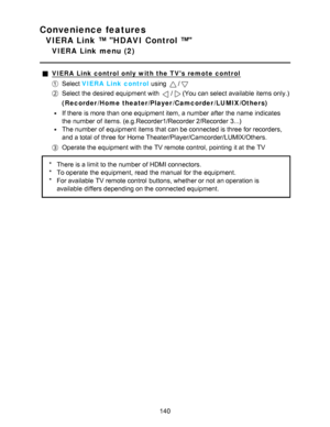 Page 140Convenience features
VIERA Link ™ HDAVI Control ™
VIERA  Link  menu  (2)
VIERA  Link control only with the TVs remote control
Select VIERA  Link control  using /
Select the desired equipment with /(You can select available  items only.)
( Recorder /Home theater/ Player/Camcorder /LUMIX /Others)
If there is more than  one equipment item, a number after  the name  indicates
the number of items. (e.g.Recorder1/Recorder 2/Recorder  3...)
The number of equipment items that can be connected is three for...