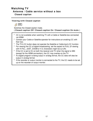 Page 17Watching TV
Antenna / Cable service without a box
Closed  caption
Viewing with Closed caption
 CC
Switches  the Closed caption mode.
(  Closed caption Off  / Closed caption On / Closed caption On mute  )
*CC  is not available  when watching  TV with a Cable or Satellite box connected
via HDMI.
* Contact  your  Cable or Satellite operator for instructions on enabling CC  with
their  box.
* The TVs CC  button does not operate the Satellite or Cable boxs CC  function.
* For viewing the CC  of digital...