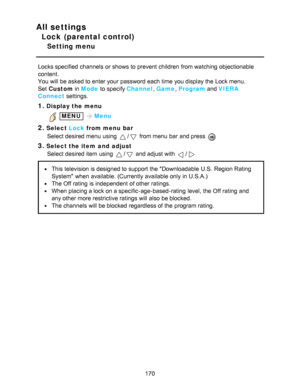 Page 170All settings
Lock (parental control)
Setting menu
Locks specified  channels  or shows to prevent children  from watching  objectionable
content.
You will be asked to enter your  password each time you display the Lock menu.
Set  Custom  in Mode  to specify Channel , Game , Program  and VIERA
Connect  settings.
1.Display the menu
 MENU Menu
2.Select  Lock from menu  bar
Select desired menu  using 
/ from menu  bar  and press  
3.Select the item  and  adjust Select desired item using 
/ and adjust with /...