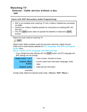 Page 18Watching TV
Antenna / Cable service without a box
SAP
Listen with SAP (Secondary Audio Programming)
SAP  is not available  when watching  TV with a Cable or Satellite box connected
via HDMI.
Contact  your  Cable or Satellite operator for instructions on enabling SAP  with
their  box.
The TVs SAP button does not operate the Satellite or Cable boxs SAP
function.
Select the Audio mode  for watching  TV.
 SAP
Digital mode: Select available  audio  service when receiving  a digital channel.
Audio track is...